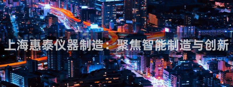 娱乐星天地马思纯欧豪：上海惠泰仪器制造：聚焦智能制造与创新
